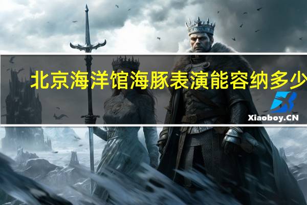 北京海洋馆海豚表演能容纳多少人