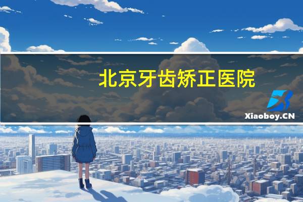 北京牙齿矫正医院(北京有哪些比较好的牙科医院)