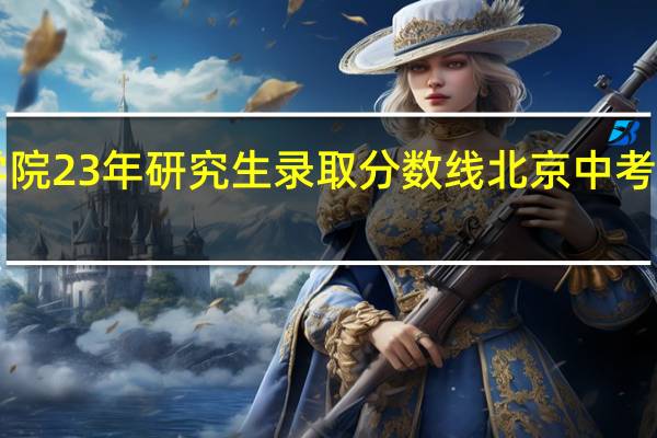 北京物资学院23年研究生录取分数线 北京中考2023分数线公布