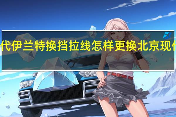 北京现代伊兰特换挡拉线怎样更换 北京现代伊兰特配件