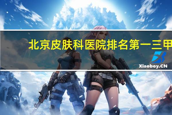 北京皮肤科医院排名第一三甲（北京皮肤科医院排名第一）