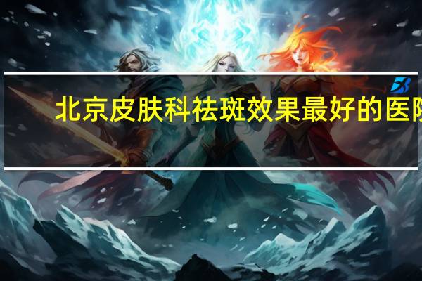 北京皮肤科祛斑效果最好的医院？北京哪家医院治疗黄褐斑比较好