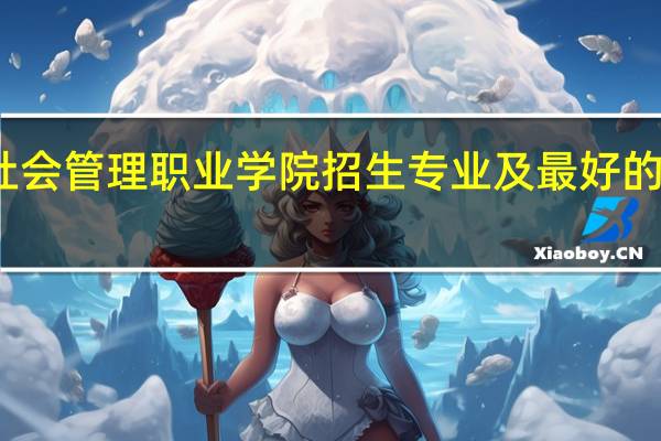 北京社会管理职业学院招生专业及最好的专业有哪些
