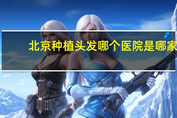 北京种植头发哪个医院是哪家？北京种植牙哪家口碑好