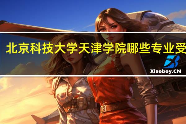 北京科技大学天津学院哪些专业受欢迎
