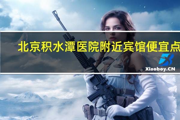 北京积水潭医院附近宾馆便宜点吗（北京积水潭医院附近宾馆）
