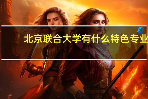 北京联合大学有什么特色专业，专业排名如何