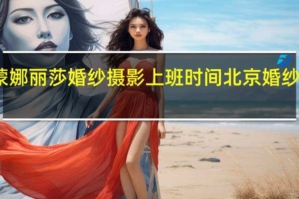 北京蒙娜丽莎婚纱摄影上班时间 北京婚纱摄影哪家好