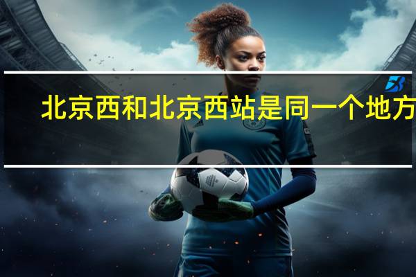 北京西和北京西站是同一个地方吗