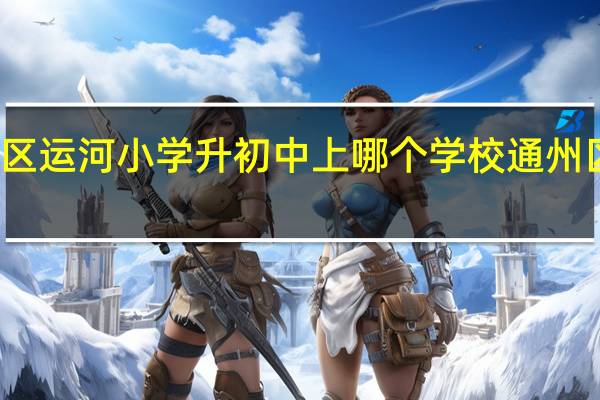 北京通州区运河小学升初中上哪个学校 通州区运河中学招生