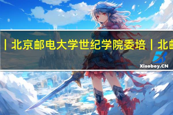 北京邮电大学世纪学院定向委培｜北京邮电大学世纪学院委培｜北邮委培｜北邮世纪学院委培有什么专业