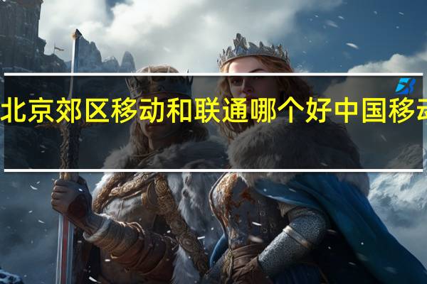 北京郊区移动和联通哪个好 中国移动北京