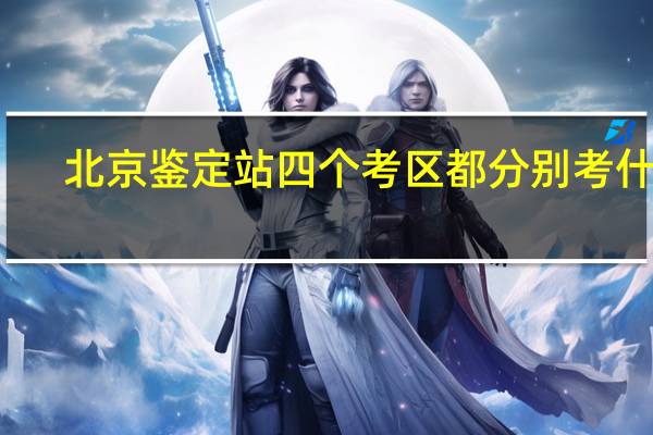 北京鉴定站四个考区都分别考什么