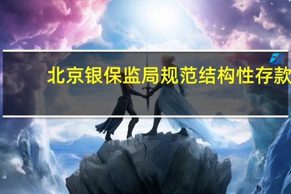 北京银保监局规范结构性存款：及时停售“假结构”产品 合理把控业务总量和增速