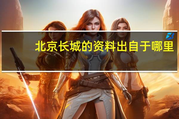 北京长城的资料出自于哪里(北京长城的资料)
