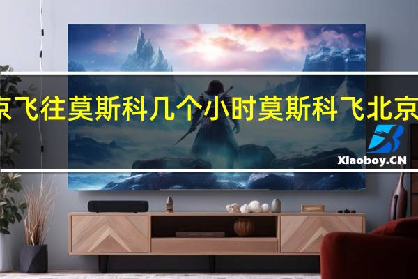 北京飞往莫斯科几个小时 莫斯科飞北京几个小时