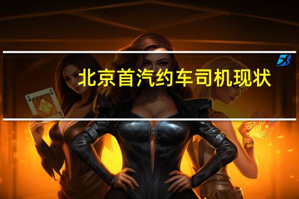 北京首汽约车司机现状(北京首汽约车司机现状如何?)