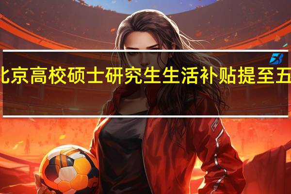 北京高校硕士研究生生活补贴提至五百每月