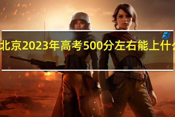 北京2023年高考500分左右能上什么大学