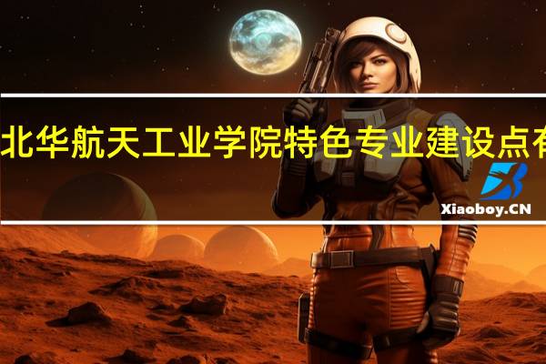 北华航天工业学院特色专业建设点有哪些
