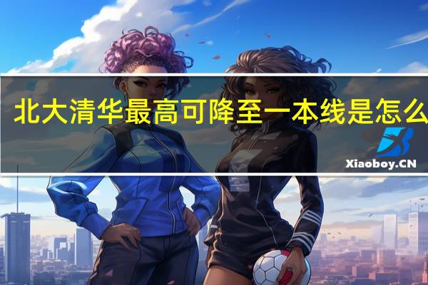 北大清华最高可降至一本线是怎么回事