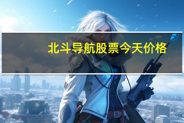 北斗导航股票今天价格（北斗导航股票有哪些）