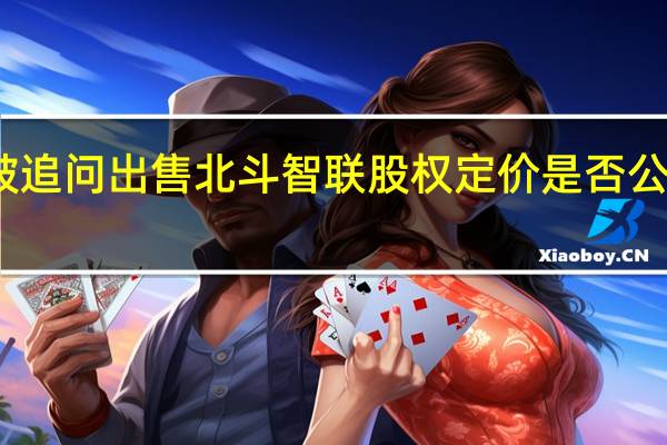 北斗星通收重组问询函被追问出售北斗智联股权定价是否公允是否存在损害公司利益情形