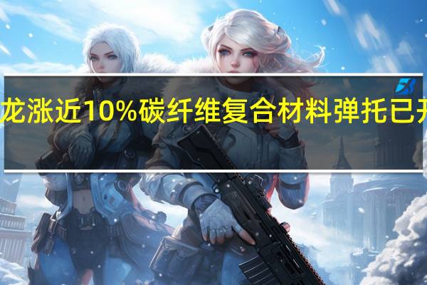北方长龙涨近10%碳纤维复合材料弹托已开始功能测试