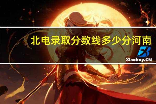 北电录取分数线多少分河南（北电录取分数线）