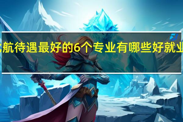 北航待遇最好的6个专业有哪些 好就业的专业