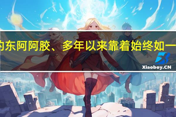 匠心传承的东阿阿胶、多年以来靠着始终如一的质量滋补传世