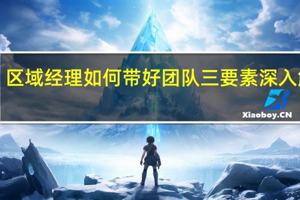 区域经理如何带好团队三要素深入解析！