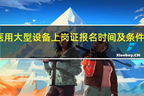 医用大型设备上岗证报名时间及条件是什么