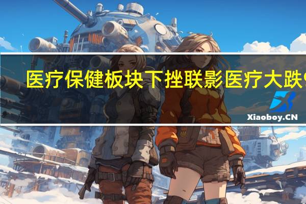 医疗保健板块下挫 联影医疗大跌9%