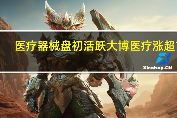 医疗器械盘初活跃 大博医疗涨超7%