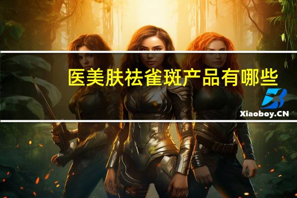 医美肤祛雀斑产品有哪些(脸上有雀斑，用什么祛斑产品比较好)