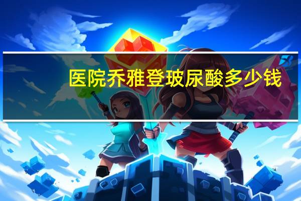 医院乔雅登玻尿酸多少钱?乔雅登玻尿酸极致和雅致有什么不同