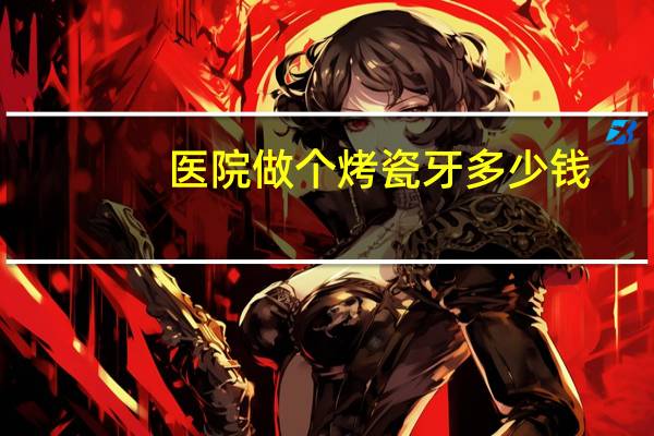 医院做个烤瓷牙多少钱？鞍山口腔医院镶烤瓷牙多少钱一颗