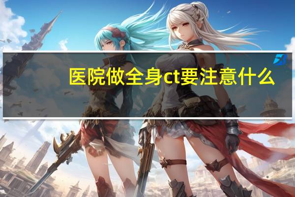医院做全身ct要注意什么（医院做全身ct多少钱）