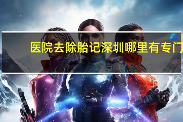 医院去除胎记 深圳哪里有专门去除胎记的医院