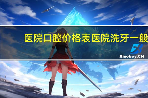 医院口腔价格表 医院洗牙一般多少钱