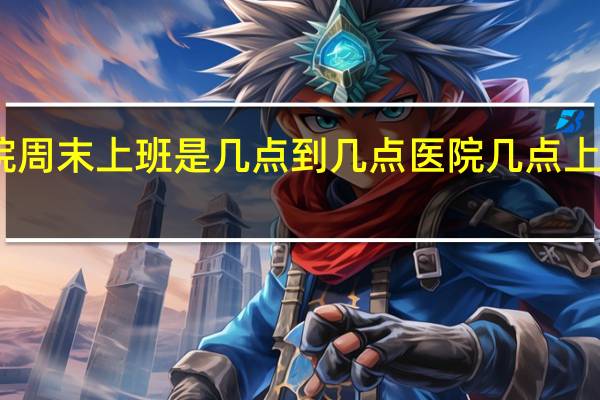 医院周末上班是几点到几点 医院几点上班时间表