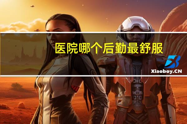 医院哪个后勤最舒服(医院行政后勤岗位哪些最好)