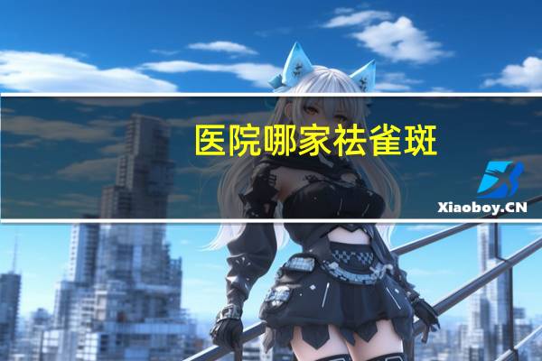 医院哪家祛雀斑？去黄褐斑哪家医院好