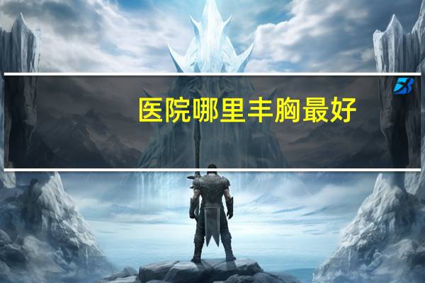 医院哪里丰胸最好，南昌正规隆胸医院哪家好