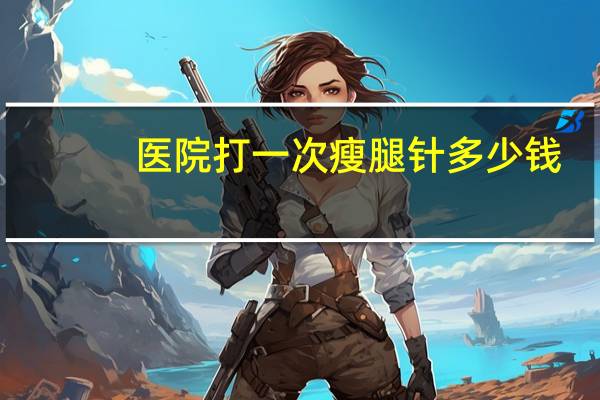 医院打一次瘦腿针多少钱？瘦腿针的价格以及效果如何