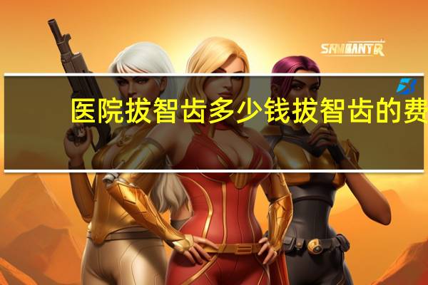 医院拔智齿多少钱 拔智齿的费用一般是多少钱