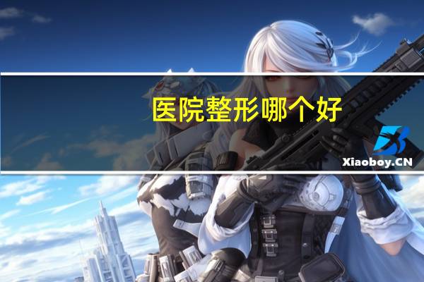 医院整形哪个好(整形是三甲医院好还是整形医院好)