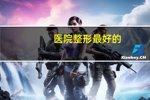 医院整形最好的(国内最好的医疗整容机构是哪家)