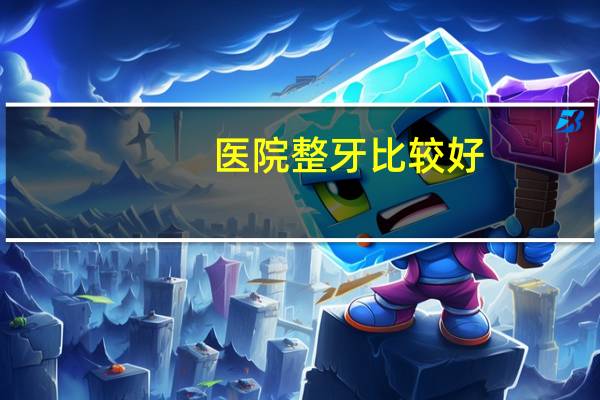 医院整牙比较好(整牙怎么选医院)